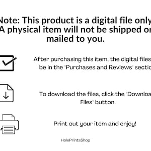 May include: A digital file download instructions graphic with a checkmark, a download icon, and a printer icon. The text reads: "Note: This product is a digital file only. A physical item will not be shipped or mailed to you. After purchasing this item, the digital files will be in the "Purchases and Reviews" section. To download the files, click the "Download Files" button. Print out your item and enjoy! HolePrintsShop"