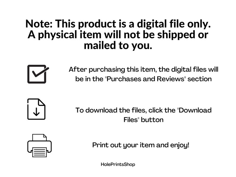 May include: A digital file download instructions graphic with a checkmark, a download icon, and a printer icon. The text reads: "Note: This product is a digital file only. A physical item will not be shipped or mailed to you. After purchasing this item, the digital files will be in the "Purchases and Reviews" section. To download the files, click the "Download Files" button. Print out your item and enjoy! HolePrintsShop"