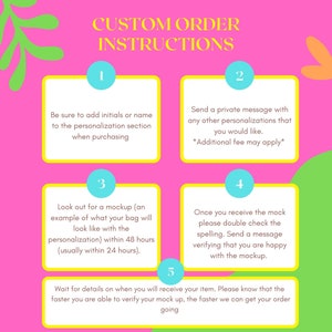 May include: A pink and yellow graphic with instructions for custom orders. The instructions are numbered 1 through 5.  The text says: CUSTOM ORDER INSTRUCTIONS. Be sure to add initials or name to the personalization section when purchasing. Send a private message with any other personalizations that you would like. *Additional fee may apply*. Look out for a mockup (an example of what your bag will look like with the personalization) within 48 hours (usually within 24 hours). Once you receive the mock please double check the spelling. Send a message verifying that you are happy with the mockup. Wait for details on when you will receive your item. Please know that the faster you are able to verify your mock up, the faster we can get your order going.
