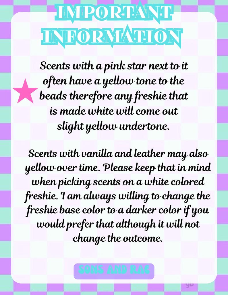 May include: A rectangular sign with a light purple and teal checkered border. The text reads: IMPORTANT INFORMATION. Scents with a pink star next to it often have a yellow tone to the beads therefore any freshie that is made white will come out slight yellow undertone. Scents with vanilla and leather may also yellow over time. Please keep that in mind when picking scents on a white colored freshie. I am always willing to change the freshie base color to a darker color if you would prefer that although it will not change the outcome. SONS AND RAG.