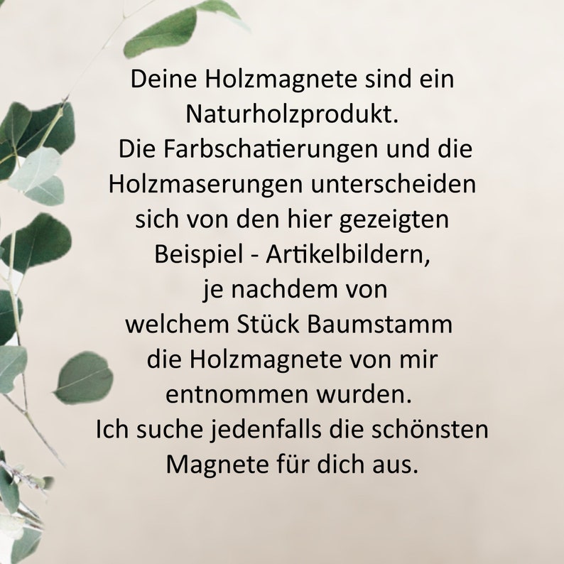 May include: Text on a white background with green foliage on the sides. The text reads: "Deine Holzmagnete sind ein Naturholzprodukt. Die Farbschatierungen und die Holzmaserungen unterscheiden sich von den hier gezeigten Beispiel - Artikelbildern, je nachdem von welchem St&uuml;ck Baumstamm die Holzmagnete von mir entnommen wurden. Ich suche jedenfalls die sch&ouml;nsten Magnete f&uuml;r dich aus."