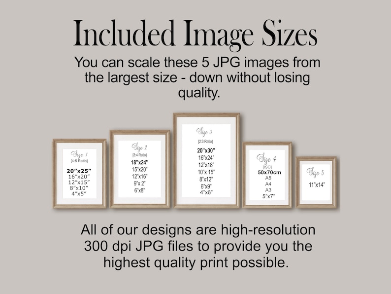 May include: Five framed images showing different sizes of digital prints available for purchase. The text on the images reads "Size 1 (4:5 Ratio) 20"x25" 16"x20" 12"x15" 8"x10" 4"x5" ", "Size 2 (3:4 Ratio) 18"x24" 15"x20" 12"x16" 9"x12" 6"x8" ", "Size 3 (3:2 Ratio) 20"x30" 16"x24" 12"x18" 10"x15" 8"x12" 6"x9" 4"x6" ", "Size 4 (150) 50x70cm A5 A4 A3 5"x7" ", and "Size 5 11"x14" ". The text below the images reads "All of our designs are high-resolution 300 dpi JPG files to provide you the highest quality print possible."
