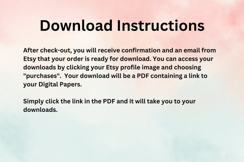 May include: Text-based instructions on a pink and white background explaining how to download digital files purchased on Etsy. The text reads: "Download Instructions. After check-out, you will receive confirmation and an email from Etsy that your order is ready for download. You can access your downloads by clicking your Etsy profile image and choosing "purchases". Your download will be a PDF containing a link to your Digital Papers. Simply click the link in the PDF and it will take you to your downloads."