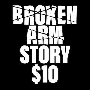 May include: White text on a black background reads "BROKEN ARM STORY $10". The text is broken up with diagonal lines.