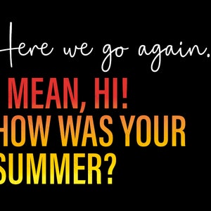 May include: A graphic design with the text "Here we go again... I MEAN, HI! HOW WAS YOUR SUMMER?" in a gradient of red, orange, and yellow.