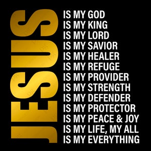 May include: A black background with the word "JESUS" in large, gold letters. The text "IS MY GOD, IS MY KING, IS MY LORD, IS MY SAVIOR, IS MY HEALER, IS MY REFUGE, IS MY PROVIDER, IS MY STRENGTH, IS MY DEFENDER, IS MY PROTECTOR, IS MY PEACE & JOY, IS MY LIFE, MY ALL, IS MY EVERYTHING" is written in white letters below the word "JESUS".