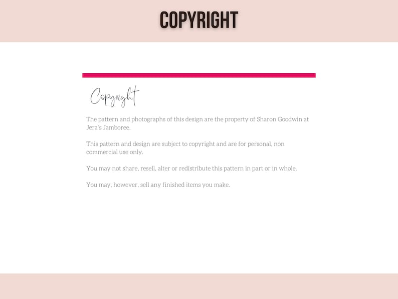 May include: Copyright notice for a pattern and design. The text states that the pattern and photographs are the property of Sharon Goodwin at Jera's Jamboree. It also states that the pattern and design are subject to copyright and are for personal, non-commercial use only. The notice also states that the pattern may not be shared, resold, altered, or redistributed in part or in whole. However, finished items made from the pattern may be sold.