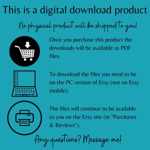May include: A teal background with white text that reads "This is a digital download product. No physical product will be shipped to you!"  There are three icons: a shopping cart, a laptop, and a printer. The text continues: "Once you purchase this product the downloads will be available as PDF files. To download the files you need to be on the PC version of Etsy (not on Etsy mobile). The files will continue to be available to you on the Etsy site (in "Purchases & Reviews"). Any questions? Message me!"