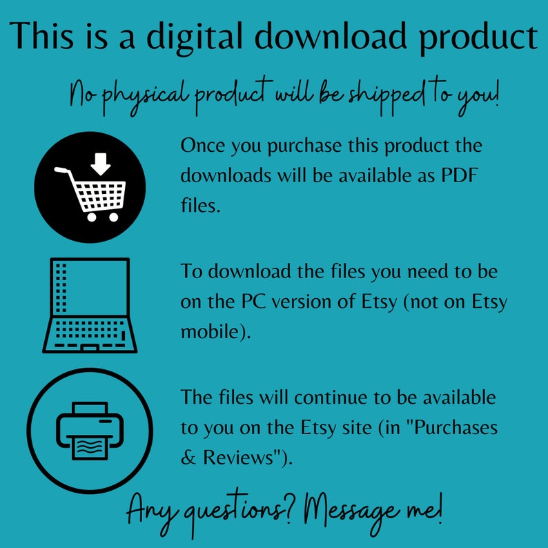 May include: A teal background with white text that reads "This is a digital download product. No physical product will be shipped to you!"  There are three icons: a shopping cart, a laptop, and a printer. The text continues: "Once you purchase this product the downloads will be available as PDF files. To download the files you need to be on the PC version of Etsy (not on Etsy mobile). The files will continue to be available to you on the Etsy site (in "Purchases & Reviews"). Any questions? Message me!"