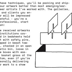 May include: A black and white line drawing of a rectangular box with an open top and a flap. Two rectangular dividers are shown being inserted into slots on the flap. The text reads: With these techniques, you'll be packing and shipping your artwork better than most emerging/early career artists I've worked with. The galleries, crews, and clients you encounter will be impressed and grateful - you're a real professional, start to finish! I've received artworks at institutions covered in bedsheets held shut with safety pins, wrapped in beach towels, stacked in an open plastic bin, loose in huge boxes with easter basket grass at the bottom... even if you're personally delivering your work to a show.