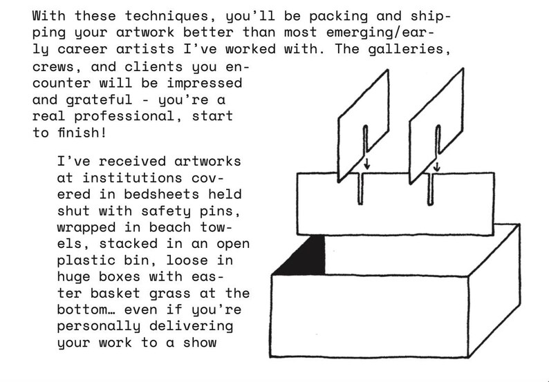 May include: A black and white line drawing of a rectangular box with an open top and a flap. Two rectangular dividers are shown being inserted into slots on the flap. The text reads: With these techniques, you'll be packing and shipping your artwork better than most emerging/early career artists I've worked with. The galleries, crews, and clients you encounter will be impressed and grateful - you're a real professional, start to finish! I've received artworks at institutions covered in bedsheets held shut with safety pins, wrapped in beach towels, stacked in an open plastic bin, loose in huge boxes with easter basket grass at the bottom... even if you're personally delivering your work to a show.