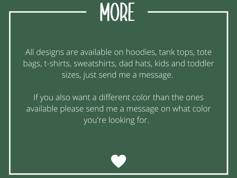 May include: Green background with white text that reads "MORE". The text below says "All designs are available on hoodies, tank tops, tote bags, t-shirts, sweatshirts, dad hats, kids and toddler sizes, just send me a message. If you also want a different color than the ones available please send me a message on what color you're looking for."