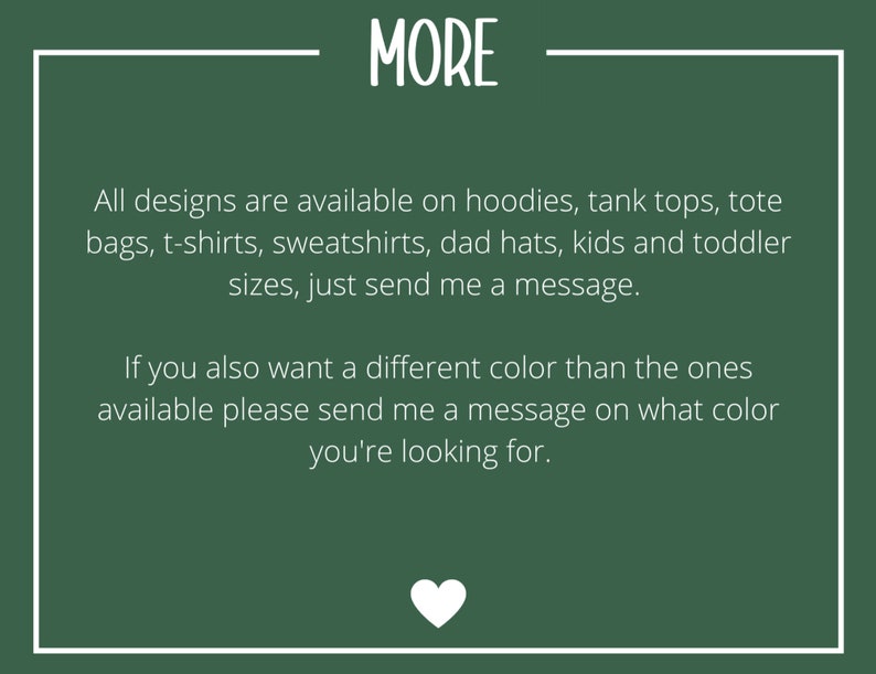 May include: Green background with white text that reads "MORE". The text below says "All designs are available on hoodies, tank tops, tote bags, t-shirts, sweatshirts, dad hats, kids and toddler sizes, just send me a message. If you also want a different color than the ones available please send me a message on what color you're looking for."