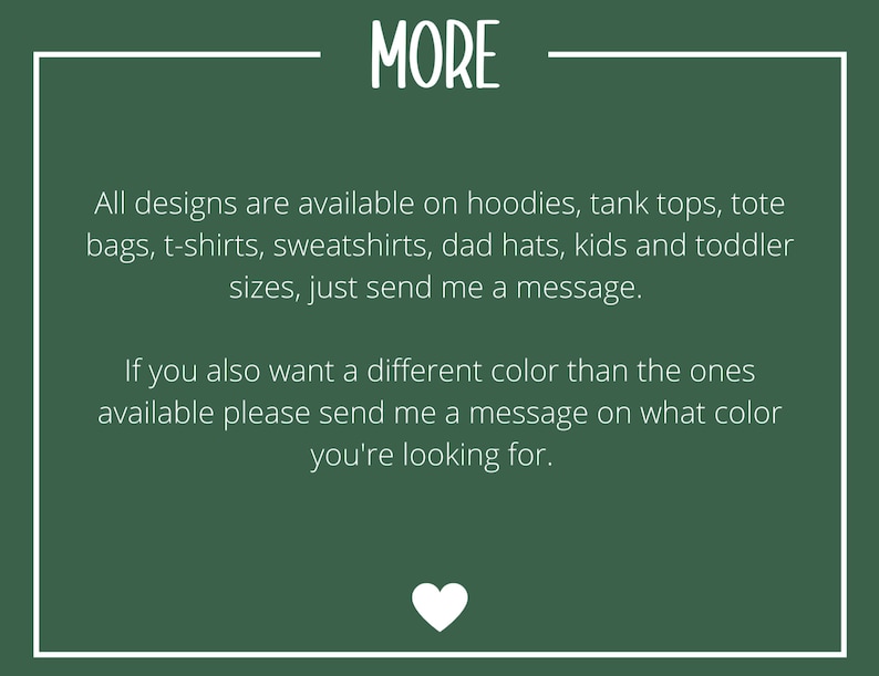 May include: Green background with white text that reads "MORE". The text below says "All designs are available on hoodies, tank tops, tote bags, t-shirts, sweatshirts, dad hats, kids and toddler sizes, just send me a message. If you also want a different color than the ones available please send me a message on what color you're looking for."