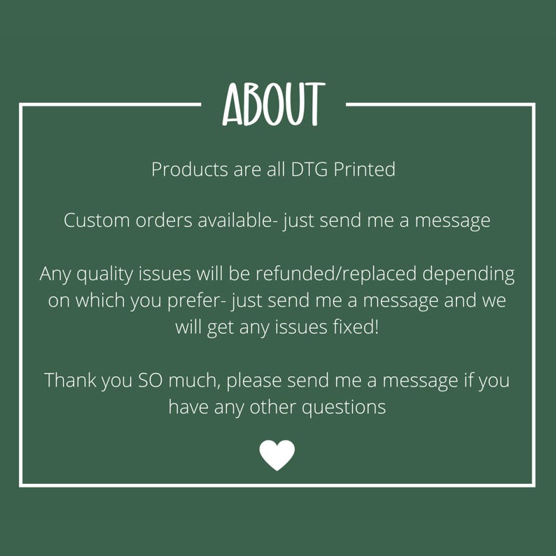 May include: A dark green informational graphic with a white border and white text that reads: ABOUT, Products are all DTG Printed, Custom orders available- just send me a message, Any quality issues will be refunded/replaced, Thank you SO much.