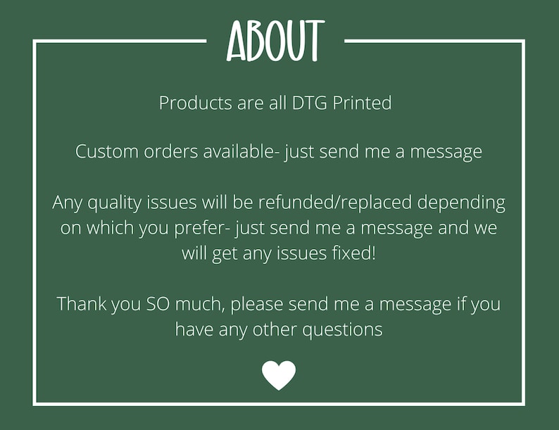 Puede incluir: Fondo verde con texto blanco que dice "ABOUT". El texto debajo dice "Products are all DTG Printed", "Custom orders available - just send me a message", "Any quality issues will be refunded/replaced depending on which you prefer - just send me a message and we will get any issues fixed!" and "Thank you SO much, please send me a message if you have any other questions".