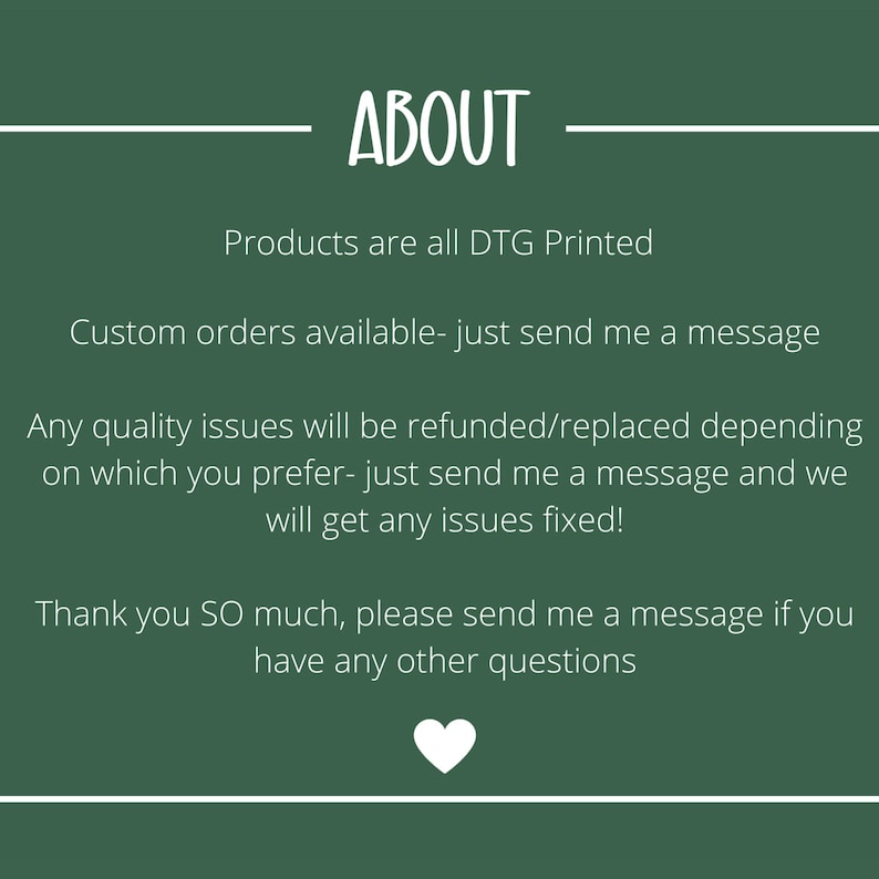 May include: A dark green background with white text that reads "ABOUT". The text below states that products are DTG printed, custom orders are available, and quality issues will be refunded or replaced. A white heart is at the bottom.