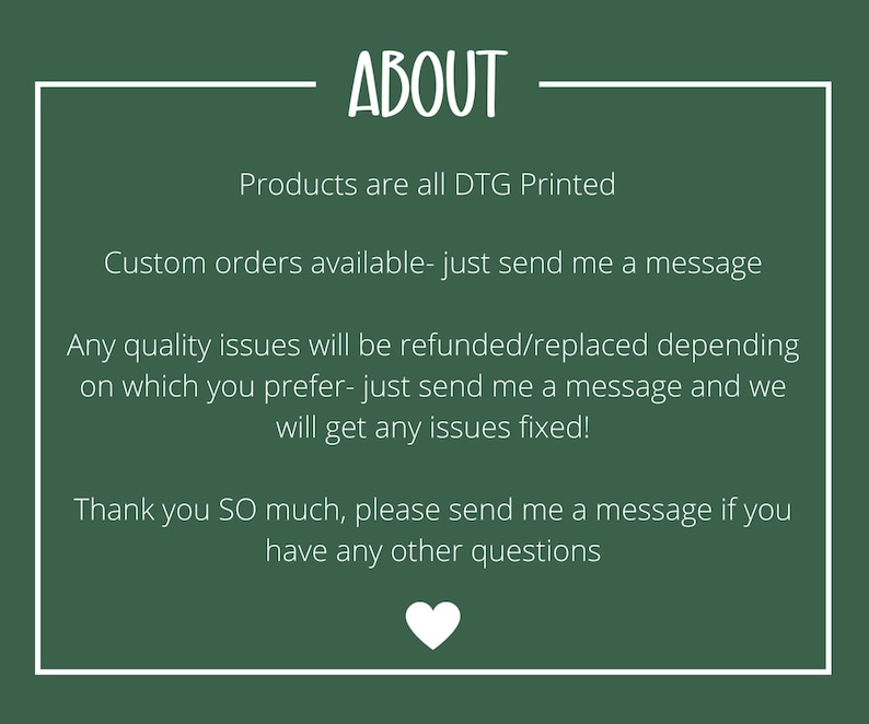 May include: A dark green background with white text that reads "ABOUT". The text below states that products are DTG printed, custom orders are available, and quality issues will be refunded or replaced. A white heart is at the bottom.