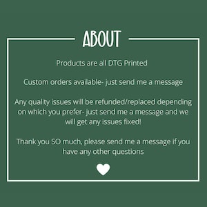 May include: A dark green informational graphic with a white border and white text that reads: ABOUT, Products are all DTG Printed, Custom orders available- just send me a message, Any quality issues will be refunded/replaced, Thank you SO much.