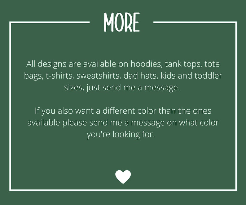 May include: Text on a green background with white borders. The text reads "MORE" in a large font. The text below reads "All designs are available on hoodies, tank tops, tote bags, t-shirts, sweatshirts, dad hats, kids and toddler sizes, just send me a message. If you also want a different colour than the ones available please send me a message on what colour you're looking for."