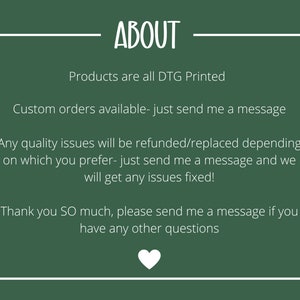 May include: Green background with white text that reads "ABOUT". The text below reads "Products are all DTG Printed. Custom orders available - just send me a message. Any quality issues will be refunded/replaced depending on which you prefer - just send me a message and we will get any issues fixed! Thank you SO much, please send me a message if you have any other questions."