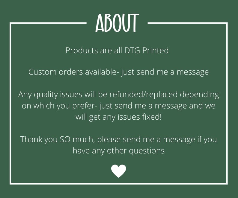 Puede incluir: Fondo verde con texto blanco que dice "ABOUT". El texto debajo dice "Products are all DTG Printed. Custom orders available - just send me a message. Any quality issues will be refunded/replaced depending on which you prefer - just send me a message and we will get any issues fixed! Thank you SO much, please send me a message if you have any other questions."