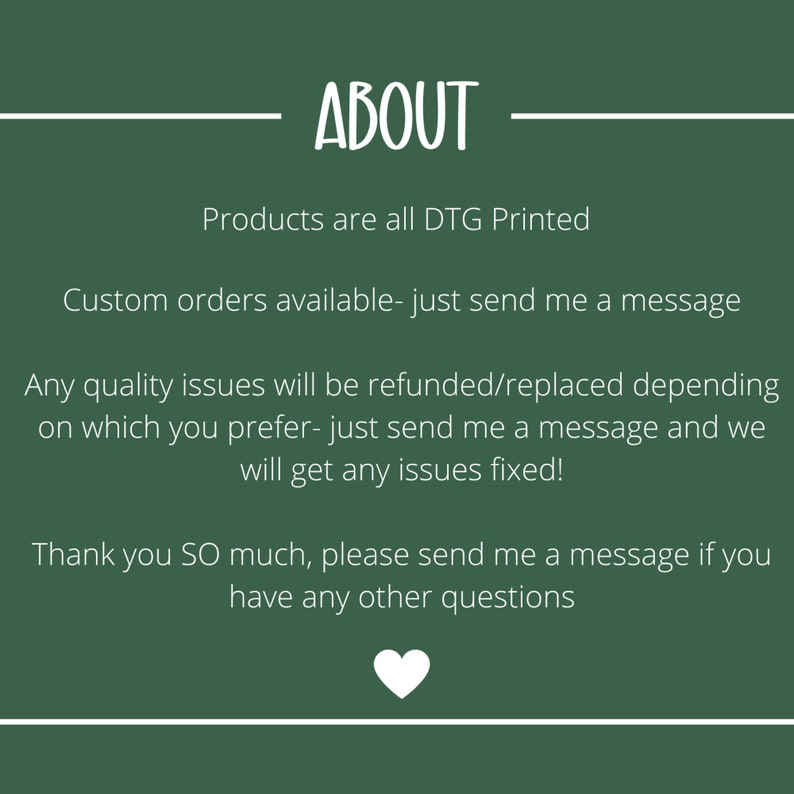May include: A dark green background with white text that reads "ABOUT". The text below states that products are DTG printed, custom orders are available, and quality issues will be refunded or replaced. A white heart is at the bottom.