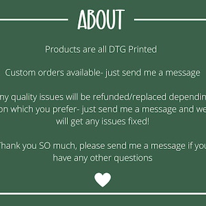 May include: Green background with white text that reads "ABOUT". The text below reads "Products are all DTG Printed", "Custom orders available - just send me a message", "Any quality issues will be refunded/replaced depending on which you prefer - just send me a message and we will get any issues fixed!" and "Thank you SO much, please send me a message if you have any other questions".