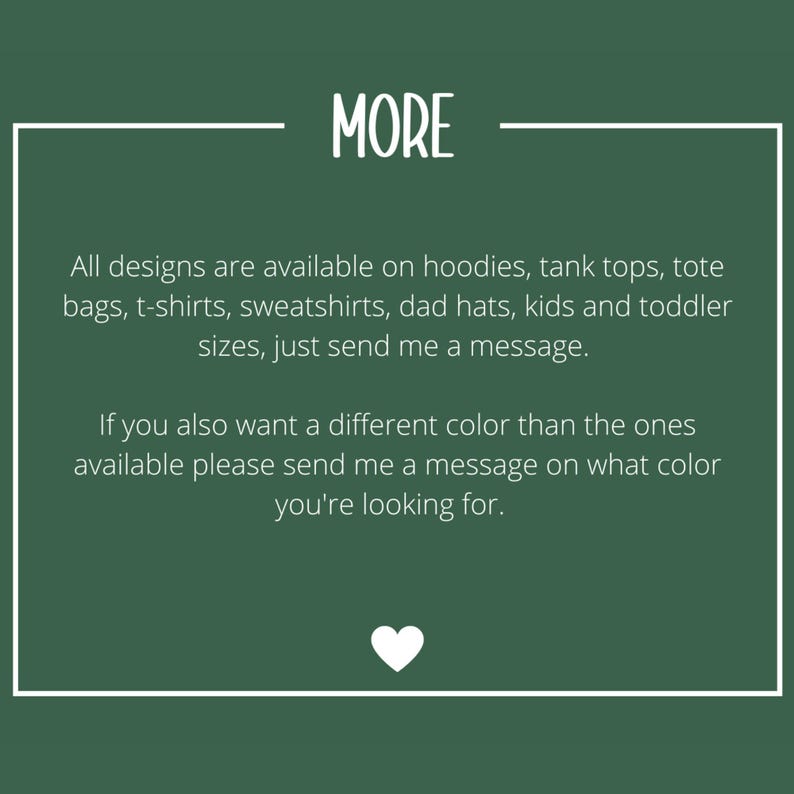 May include: A dark green informational graphic with white text that reads: MORE. All designs are available on hoodies, tank tops, tote bags, t-shirts, sweatshirts, dad hats, kids and toddler sizes, just send me a message. If you also want a different color than the ones available please send me a message on what color you're looking for. A small white heart icon is at the bottom.