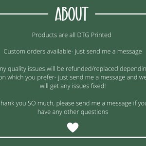 May include: Green background with white text that reads "ABOUT". The text below reads "Products are all DTG Printed", "Custom orders available - just send me a message", "Any quality issues will be refunded/replaced depending on which you prefer - just send me a message and we will get any issues fixed!" and "Thank you SO much, please send me a message if you have any other questions".