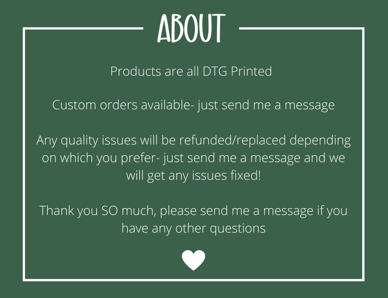 May include: Green background with white text that reads "ABOUT". The text below reads "Products are all DTG Printed", "Custom orders available - just send me a message", "Any quality issues will be refunded/replaced depending on which you prefer - just send me a message and we will get any issues fixed!" and "Thank you SO much, please send me a message if you have any other questions".