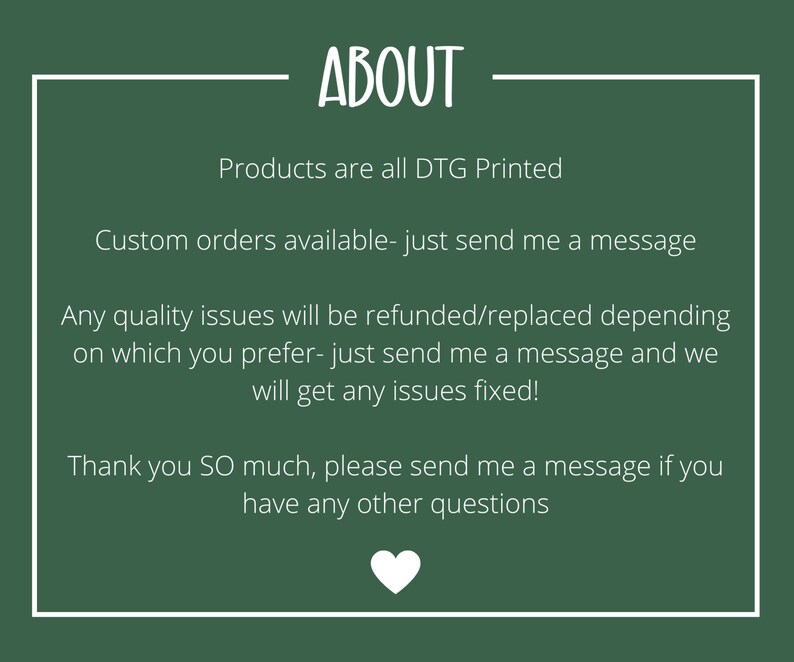 May include: Green background with white text that reads "ABOUT". The text below reads "Products are all DTG Printed. Custom orders available - just send me a message. Any quality issues will be refunded/replaced depending on which you prefer - just send me a message and we will get any issues fixed! Thank you SO much, please send me a message if you have any other questions."