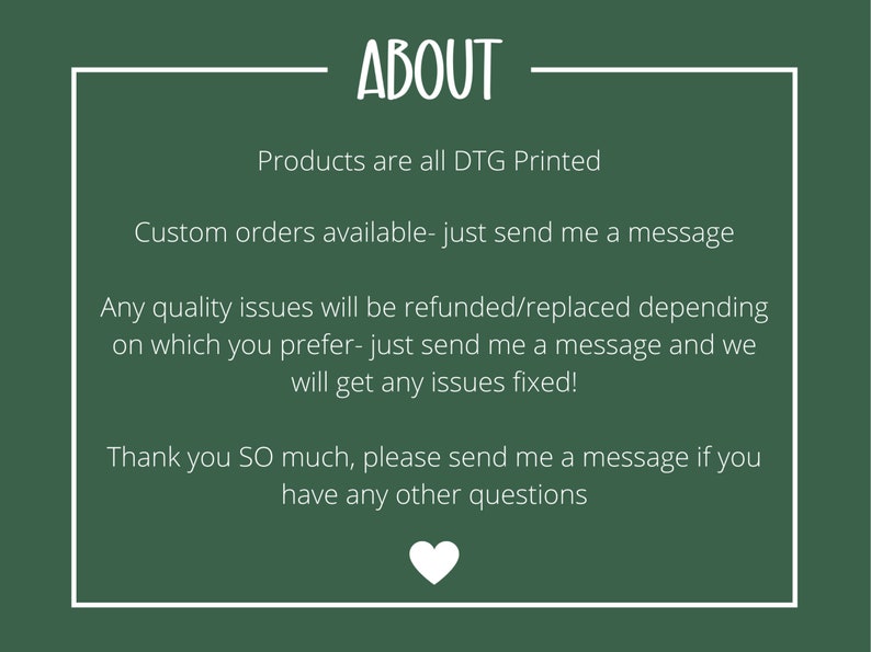 May include: Green background with white text that reads "ABOUT". The text below reads "Products are all DTG Printed", "Custom orders available - just send me a message", "Any quality issues will be refunded/replaced depending on which you prefer - just send me a message and we will get any issues fixed!" and "Thank you SO much, please send me a message if you have any other questions". A white heart is at the bottom of the text.