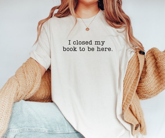 I Closed My Book to Be Here shirt, book lover shirt, reading shirt, reader shirt, librarian shirt, book lover gift, Funny reader shirt, book