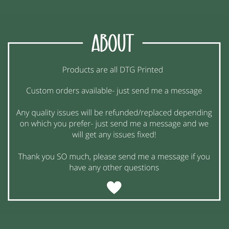 May include: A dark green informational graphic with a white border and a white heart icon at the bottom. The text reads: ABOUT, Products are all DTG Printed, Custom orders available- just send me a message, Any quality issues will be refunded/replaced, Thank you SO much, please send me a message if you have any other questions.
