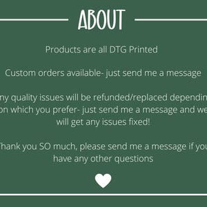 May include: Green background with white text that reads "ABOUT". The text below reads "Products are all DTG Printed", "Custom orders available - just send me a message", "Any quality issues will be refunded/replaced depending on which you prefer - just send me a message and we will get any issues fixed!" and "Thank you SO much, please send me a message if you have any other questions". A white heart is at the bottom of the image.