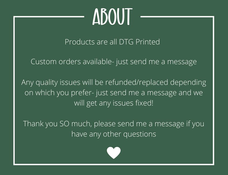 May include: Green background with white text that reads "ABOUT". The text below reads "Products are all DTG Printed", "Custom orders available - just send me a message", "Any quality issues will be refunded/replaced depending on which you prefer - just send me a message and we will get any issues fixed!" and "Thank you SO much, please send me a message if you have any other questions". A white heart is at the bottom of the image.