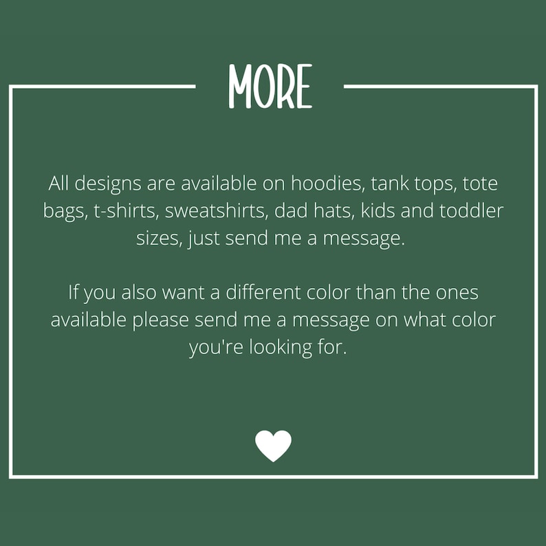 May include: A dark green informational graphic with white text that reads: MORE. All designs are available on hoodies, tank tops, tote bags, t-shirts, sweatshirts, dad hats, kids and toddler sizes, just send me a message. If you also want a different color than the ones available please send me a message on what color you're looking for. A small white heart icon is at the bottom.