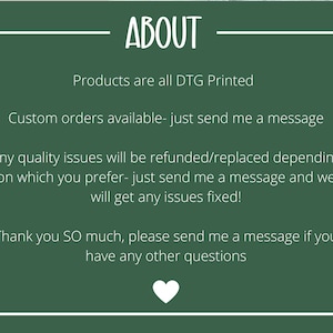 May include: Green background with white text that reads "ABOUT". The text below reads "Products are all DTG Printed. Custom orders available - just send me a message. Any quality issues will be refunded/replaced depending on which you prefer - just send me a message and we will get any issues fixed! Thank you SO much, please send me a message if you have any other questions."