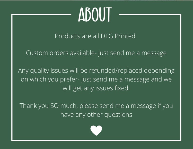 May include: Green background with white text that reads "ABOUT". The text below reads "Products are all DTG Printed. Custom orders available - just send me a message. Any quality issues will be refunded/replaced depending on which you prefer - just send me a message and we will get any issues fixed! Thank you SO much, please send me a message if you have any other questions."