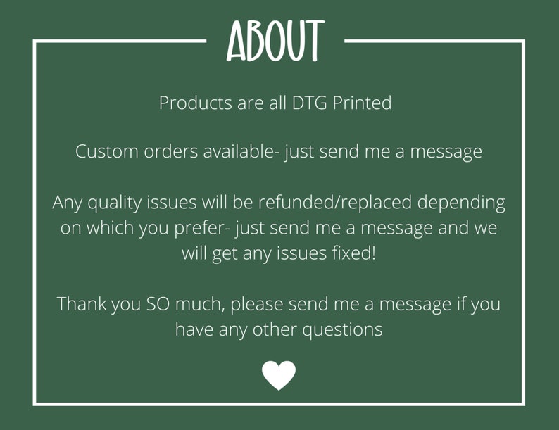May include: Green background with white text that reads "ABOUT". The text below reads "Products are all DTG Printed", "Custom orders available - just send me a message", "Any quality issues will be refunded/replaced depending on which you prefer - just send me a message and we will get any issues fixed!" and "Thank you SO much, please send me a message if you have any other questions".