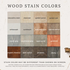 May include: Wood stain color chart with 12 different wood stain colors. The colors are arranged in a grid of four rows and three columns. The colors include natural/no stain, clearcoat, golden pecan, golden oak, whitewash, sunbleach, early american, special walnut, classic grey, weathered grey, aged barrel, gunstock, english chestnut, dark walnut, jacobean, and ebony. The text "STAIN COLOR MAY BE DIFFERENT THAN SHOWN ON SCREEN." is below the chart. The text "NATURAL WOOD IS FULL OF CHARACTER AND VARIATION AND AS SUCH EACH UNIQUE WOOD PIECE WILL TAKE THE STAIN DIFFERENTLY, WHICH IS A CHARACTERISTIC TO BE TREASURED + EXPECTED." is below the text.