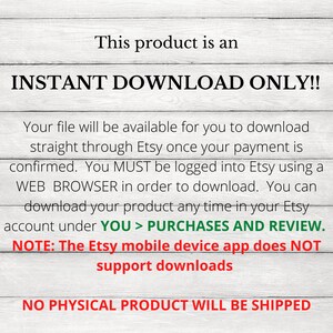 May include: Text on a woodgrain background that reads "This product is an INSTANT DOWNLOAD ONLY!! Your file will be available for you to download straight through Etsy once your payment is confirmed. You MUST be logged into Etsy using a WEB BROWSER in order to download. You can download your product any time in your Etsy account under YOU > PURCHASES AND REVIEW. NOTE: The Etsy mobile device app does NOT support downloads NO PHYSICAL PRODUCT WILL BE SHIPPED"