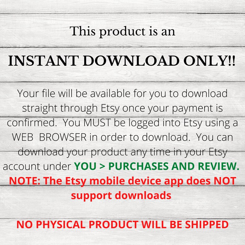 May include: Text on a woodgrain background that reads "This product is an INSTANT DOWNLOAD ONLY!! Your file will be available for you to download straight through Etsy once your payment is confirmed. You MUST be logged into Etsy using a WEB BROWSER in order to download. You can download your product any time in your Etsy account under YOU > PURCHASES AND REVIEW. NOTE: The Etsy mobile device app does NOT support downloads NO PHYSICAL PRODUCT WILL BE SHIPPED"