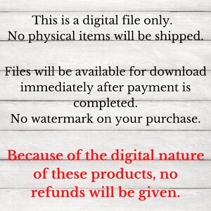 May include: Text on a woodgrain background that reads: "This is a digital file only. No physical items will be shipped. Files will be available for download immediately after payment is completed. No watermark on your purchase. Because of the digital nature of these products, no refunds will be given."