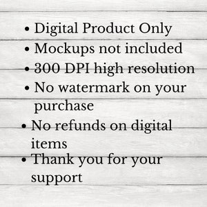 May include: Text on a white wood background with the following information: Digital Product Only, Mockups not included, 300 DPI high resolution, No watermark on your purchase, No refunds on digital items, Thank you for your support.