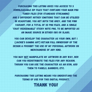 May include: A blue and white digital illustration with text that reads "Purchasing this listing gives you access to 3 downloadable zip files that contains your main PNG tuber files (for standard streaming) and 3 different hotkey emotions that can be utilized in Veadotube. You get both the grey, and the pink variant, for a total of 32 PNG files, and a single "chat redeemable" sticky note PNG, to be imported as an image source in either OBS or Slabs. You can develop the character as your own, but I (Jackie's Gaming Art) retain full ownership of the design & prohibit the use of my personal artwork on merchandise of any kind. You may not manipulate my artwork in any way, nor can you redistribute the files for any reason. Though you can use the character as an icon, add them to panels, banners, etc. Purchasing this listing means you understand the terms of use for this digital product. Thank you!"