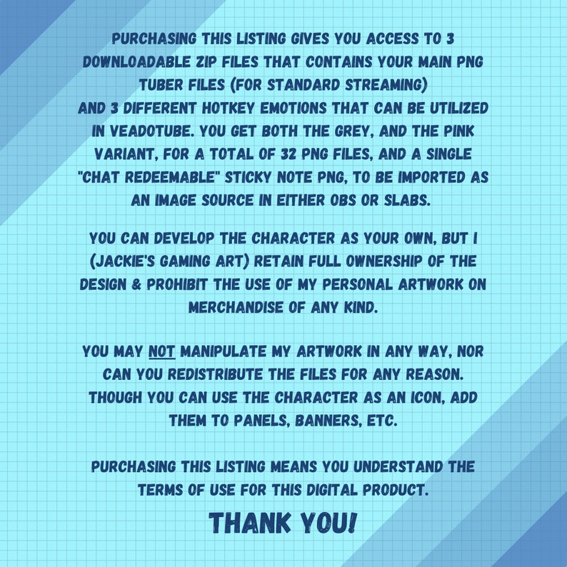 May include: A blue and white digital illustration with text that reads "Purchasing this listing gives you access to 3 downloadable zip files that contains your main PNG tuber files (for standard streaming) and 3 different hotkey emotions that can be utilized in Veadotube. You get both the grey, and the pink variant, for a total of 32 PNG files, and a single "chat redeemable" sticky note PNG, to be imported as an image source in either OBS or Slabs. You can develop the character as your own, but I (Jackie's Gaming Art) retain full ownership of the design & prohibit the use of my personal artwork on merchandise of any kind. You may not manipulate my artwork in any way, nor can you redistribute the files for any reason. Though you can use the character as an icon, add them to panels, banners, etc. Purchasing this listing means you understand the terms of use for this digital product. Thank you!"