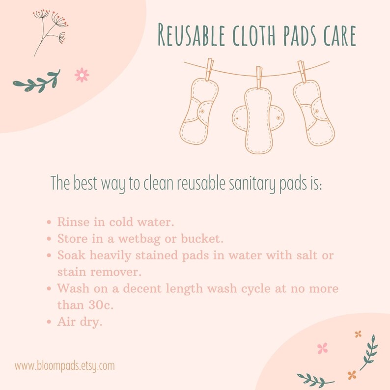 May include: Illustration of three reusable cloth pads hanging on a clothesline with the text "REUSABLE CLOTH PADS CARE". The text below the image reads "The best way to clean reusable sanitary pads is:" followed by a list of instructions: "Rinse in cold water. Store in a wetbag or bucket. Soak heavily stained pads in water with salt or stain remover. Wash on a decent length wash cycle at no more than 30&deg;C. Air dry." The text at the bottom of the image reads "www.bloompads.etsy.com".
