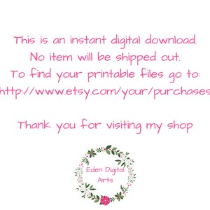 May include: Text on a white background that reads: "This is an instant digital download. No item will be shipped out. To find your printable files go to: http://www.etsy.com/your/purchases Thank you for visiting my shop Eden Digital Arts".
